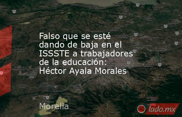 Falso que se esté dando de baja en el ISSSTE a trabajadores de la educación: Héctor Ayala Morales. Noticias en tiempo real