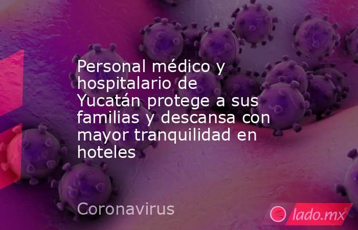 Personal médico y hospitalario de Yucatán protege a sus familias y descansa con mayor tranquilidad en hoteles. Noticias en tiempo real