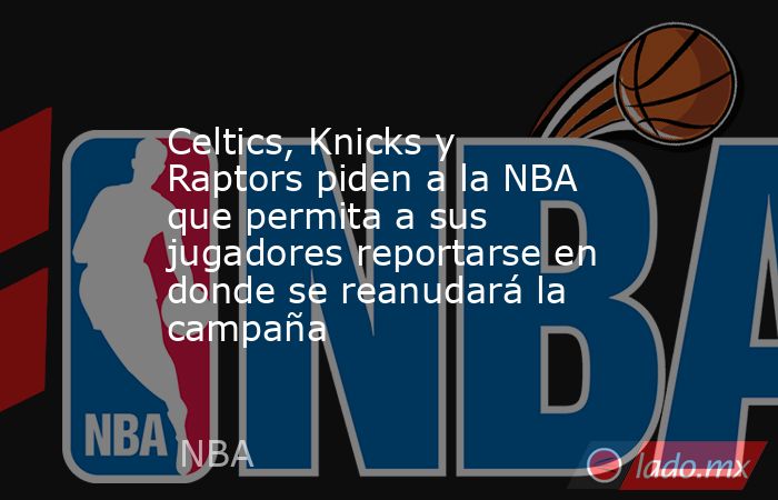 Celtics, Knicks y Raptors piden a la NBA que permita a sus jugadores reportarse en donde se reanudará la campaña. Noticias en tiempo real