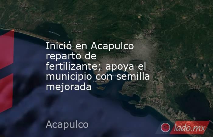 Inició en Acapulco reparto de fertilizante; apoya el municipio con semilla mejorada. Noticias en tiempo real
