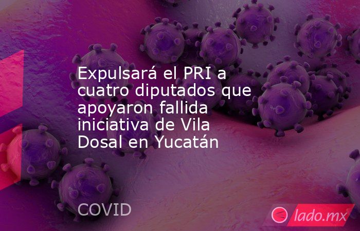 Expulsará el PRI a cuatro diputados que apoyaron fallida iniciativa de Vila Dosal en Yucatán. Noticias en tiempo real