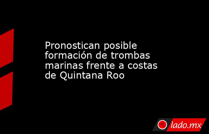 Pronostican posible formación de trombas marinas frente a costas de Quintana Roo. Noticias en tiempo real
