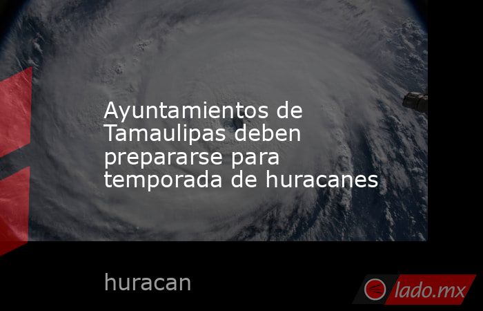Ayuntamientos de Tamaulipas deben prepararse para temporada de huracanes. Noticias en tiempo real