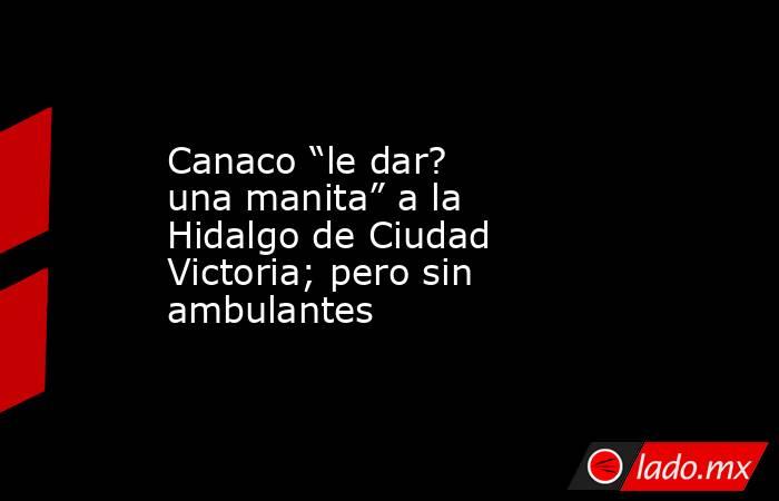 Canaco “le dar? una manita” a la Hidalgo de Ciudad Victoria; pero sin ambulantes. Noticias en tiempo real