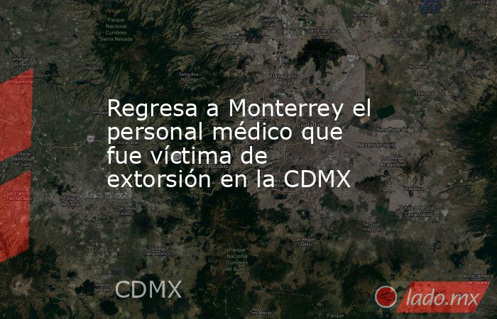 Regresa a Monterrey el personal médico que fue víctima de extorsión en la CDMX. Noticias en tiempo real