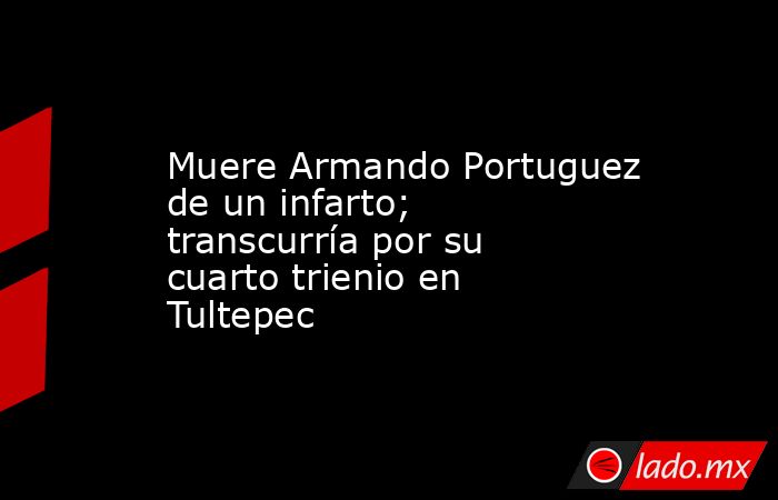 Muere Armando Portuguez de un infarto; transcurría por su cuarto trienio en Tultepec. Noticias en tiempo real