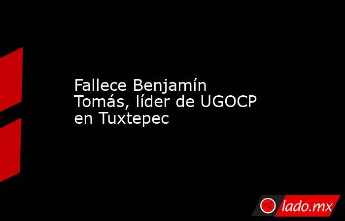 Fallece Benjamín Tomás, líder de UGOCP en Tuxtepec. Noticias en tiempo real