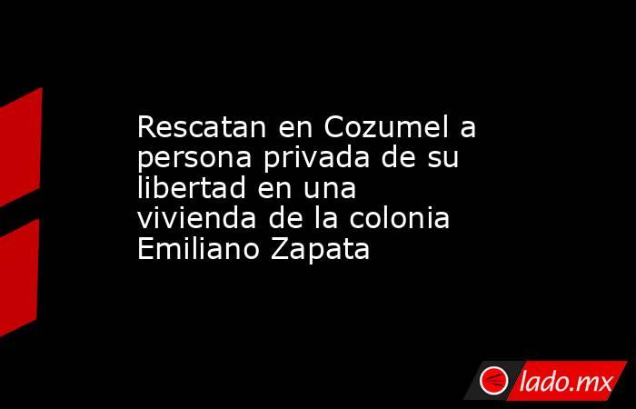 Rescatan en Cozumel a persona privada de su libertad en una vivienda de la colonia Emiliano Zapata. Noticias en tiempo real