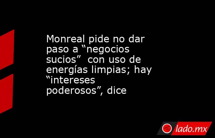 Monreal pide no dar paso a “negocios sucios”  con uso de energías limpias; hay “intereses poderosos”, dice. Noticias en tiempo real