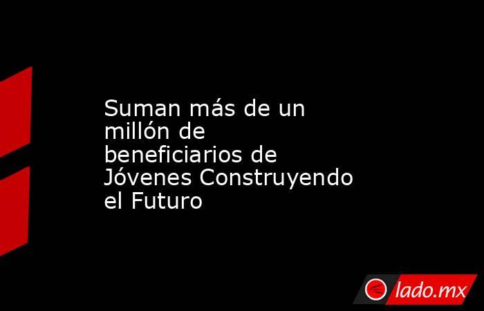 Suman más de un millón de beneficiarios de Jóvenes Construyendo el Futuro. Noticias en tiempo real