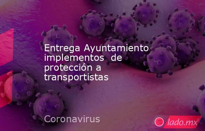 Entrega Ayuntamiento implementos  de protección a transportistas. Noticias en tiempo real