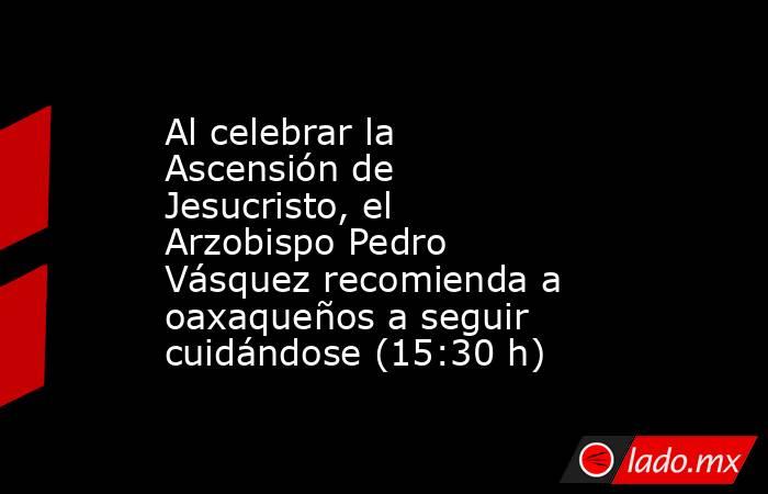 Al celebrar la Ascensión de Jesucristo, el Arzobispo Pedro Vásquez recomienda a oaxaqueños a seguir cuidándose (15:30 h). Noticias en tiempo real