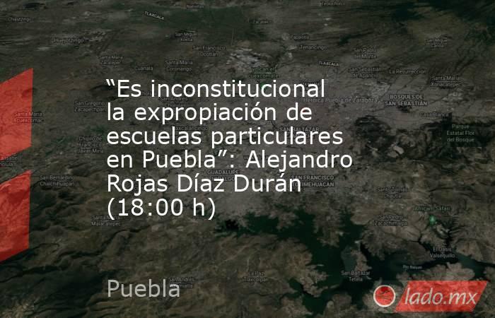 “Es inconstitucional la expropiación de escuelas particulares en Puebla”: Alejandro Rojas Díaz Durán (18:00 h). Noticias en tiempo real
