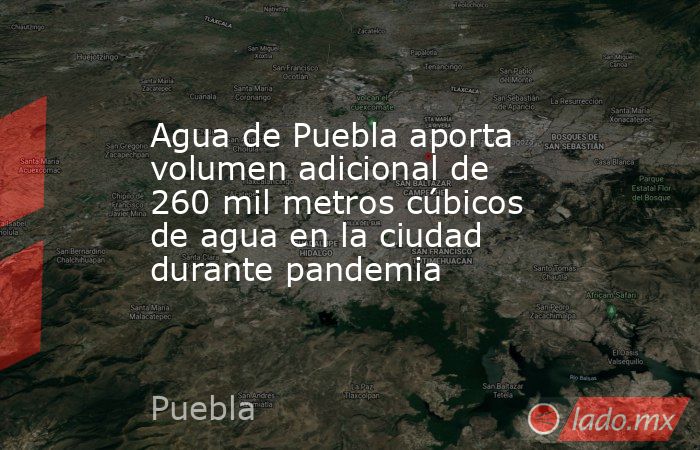 Agua de Puebla aporta volumen adicional de 260 mil metros cúbicos de agua en la ciudad durante pandemia. Noticias en tiempo real
