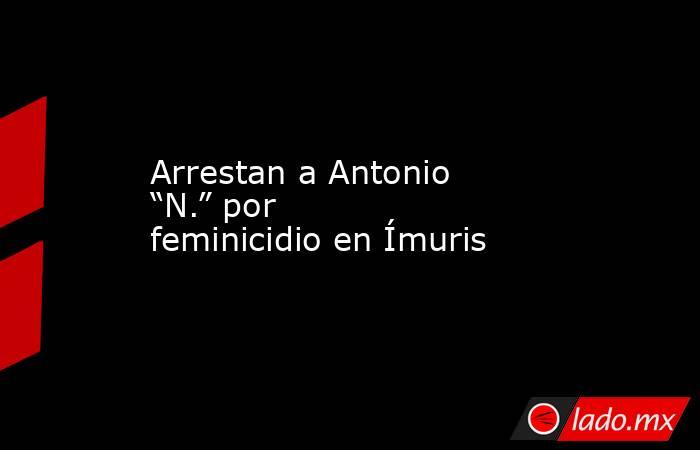 Arrestan a Antonio “N.” por feminicidio en Ímuris. Noticias en tiempo real