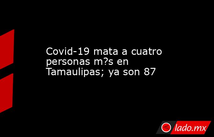 Covid-19 mata a cuatro personas m?s en Tamaulipas; ya son 87. Noticias en tiempo real