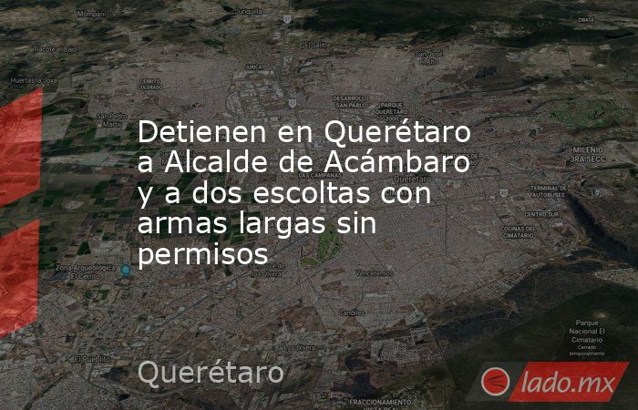 Detienen en Querétaro a Alcalde de Acámbaro y a dos escoltas con armas largas sin permisos. Noticias en tiempo real