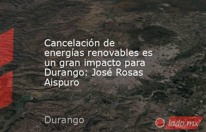 Cancelación de energías renovables es un gran impacto para Durango: José Rosas Aispuro. Noticias en tiempo real