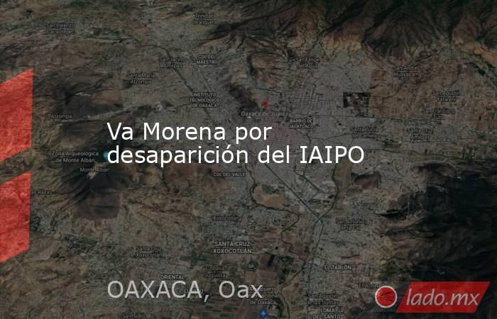 Va Morena por desaparición del IAIPO. Noticias en tiempo real