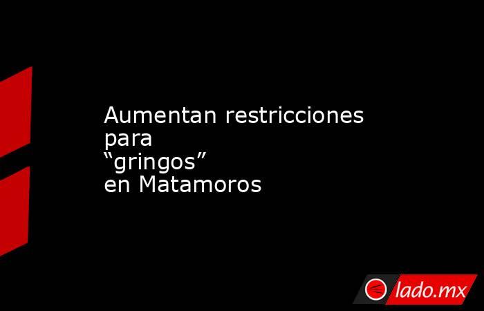 Aumentan restricciones para “gringos” en Matamoros. Noticias en tiempo real