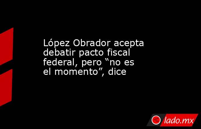 López Obrador acepta debatir pacto fiscal federal, pero “no es el momento”, dice. Noticias en tiempo real