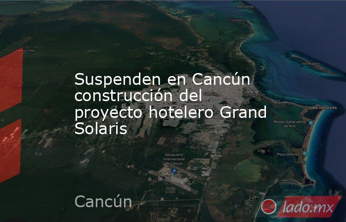 Suspenden en Cancún construcción del proyecto hotelero Grand Solaris. Noticias en tiempo real