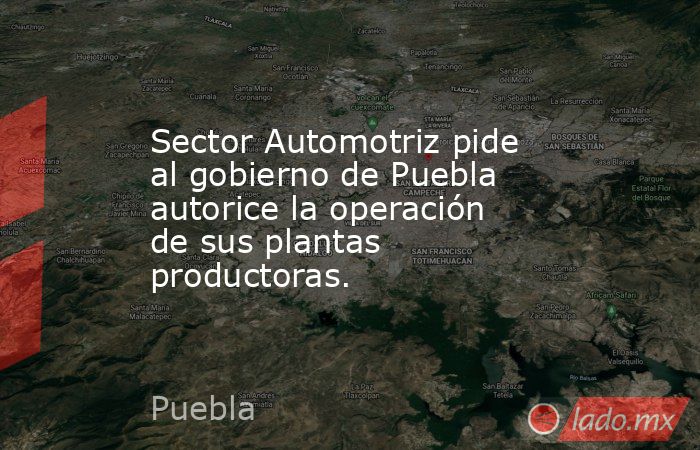 Sector Automotriz pide al gobierno de Puebla autorice la operación de sus plantas productoras.. Noticias en tiempo real