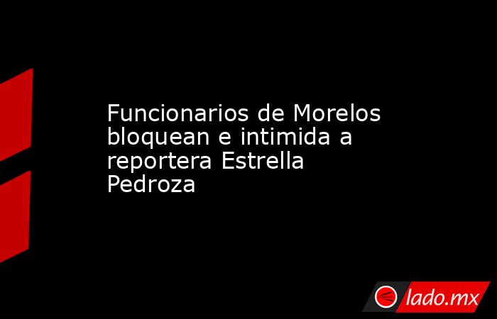 Funcionarios de Morelos bloquean e intimida a reportera Estrella Pedroza. Noticias en tiempo real