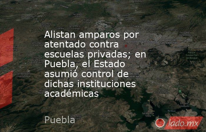 Alistan amparos por atentado contra escuelas privadas; en Puebla, el Estado asumió control de dichas instituciones académicas. Noticias en tiempo real