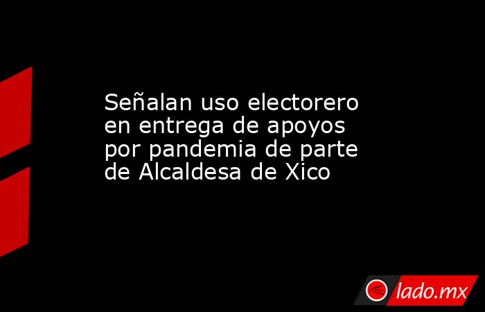 Señalan uso electorero en entrega de apoyos por pandemia de parte de Alcaldesa de Xico. Noticias en tiempo real
