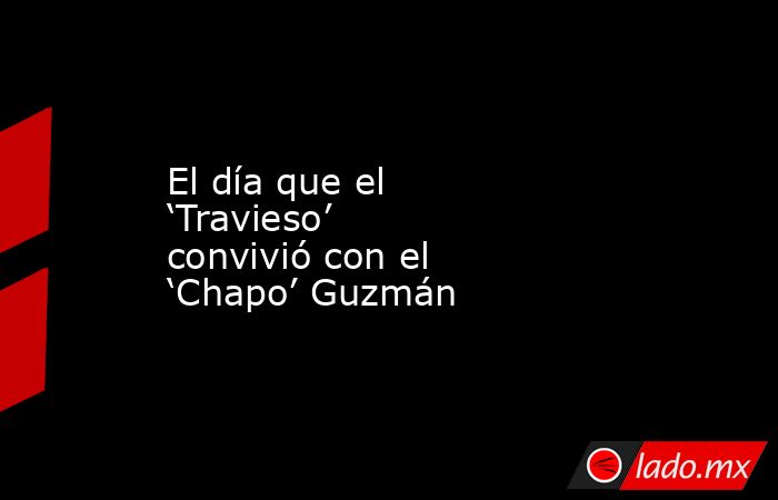 El día que el ‘Travieso’ convivió con el ‘Chapo’ Guzmán. Noticias en tiempo real