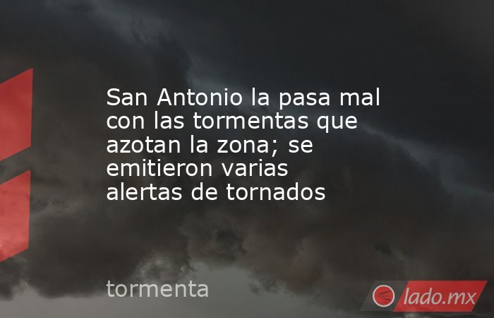 San Antonio la pasa mal con las tormentas que azotan la zona; se emitieron varias alertas de tornados. Noticias en tiempo real