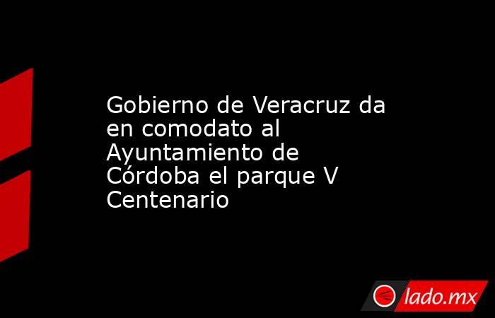 Gobierno de Veracruz da en comodato al Ayuntamiento de Córdoba el parque V Centenario. Noticias en tiempo real