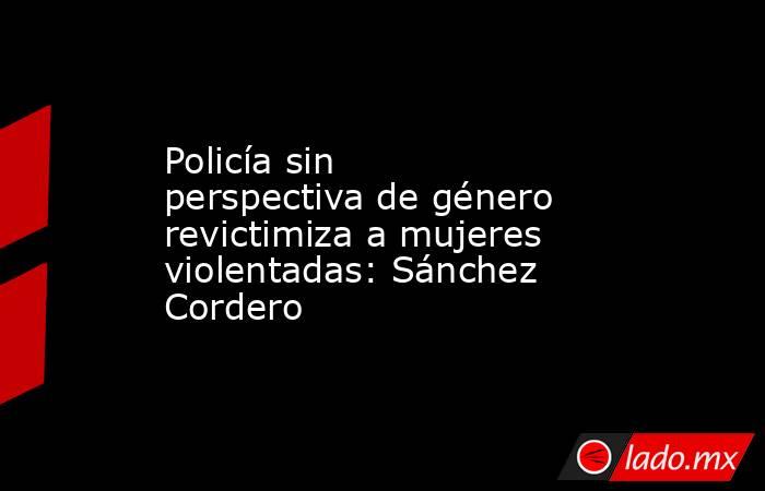 Policía sin perspectiva de género revictimiza a mujeres violentadas: Sánchez Cordero. Noticias en tiempo real