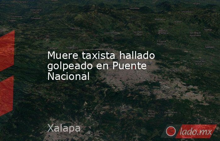 Muere taxista hallado golpeado en Puente Nacional. Noticias en tiempo real