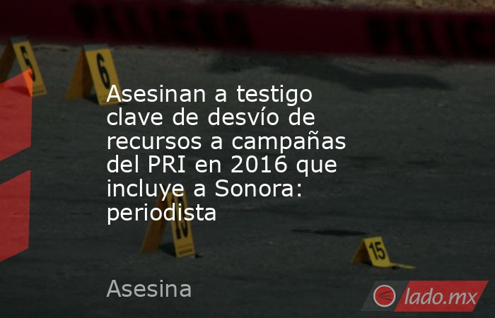 Asesinan a testigo clave de desvío de recursos a campañas del PRI en 2016 que incluye a Sonora: periodista. Noticias en tiempo real