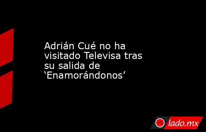 Adrián Cué no ha visitado Televisa tras su salida de ‘Enamorándonos’. Noticias en tiempo real