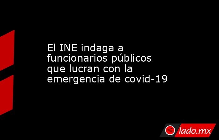 El INE indaga a funcionarios públicos que lucran con la emergencia de covid-19. Noticias en tiempo real