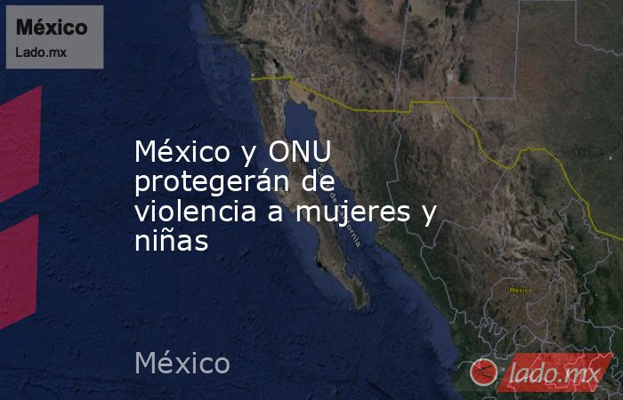 México y ONU protegerán de violencia a mujeres y niñas. Noticias en tiempo real