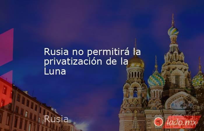 Rusia no permitirá la privatización de la Luna. Noticias en tiempo real