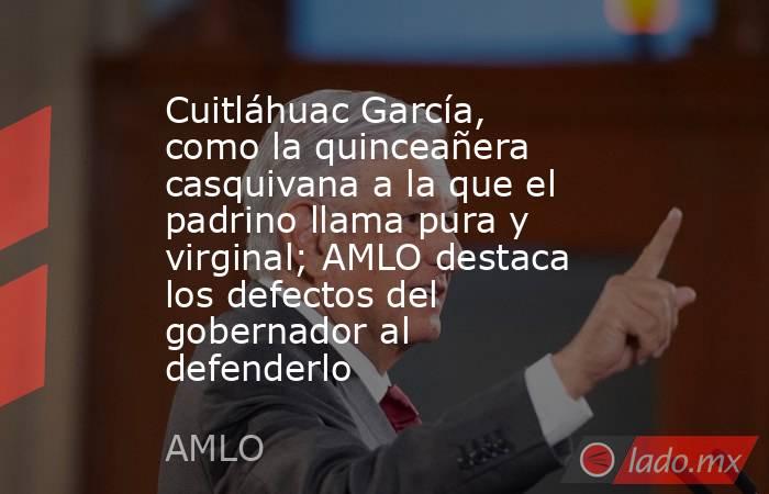 Cuitláhuac García, como la quinceañera casquivana a la que el padrino llama pura y virginal; AMLO destaca los defectos del gobernador al defenderlo. Noticias en tiempo real