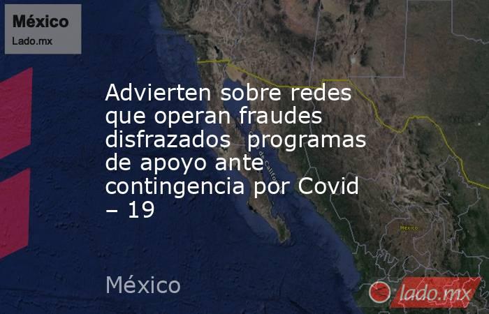 Advierten sobre redes que operan fraudes disfrazados  programas de apoyo ante contingencia por Covid – 19. Noticias en tiempo real