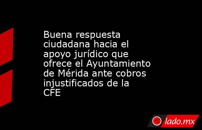 Buena respuesta ciudadana hacia el apoyo jurídico que ofrece el Ayuntamiento de Mérida ante cobros injustificados de la CFE. Noticias en tiempo real