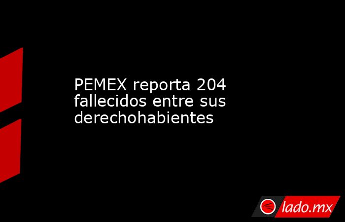 PEMEX reporta 204 fallecidos entre sus derechohabientes. Noticias en tiempo real