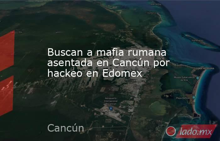 Buscan a mafia rumana asentada en Cancún por hackeo en Edomex. Noticias en tiempo real