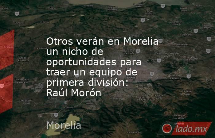 Otros verán en Morelia un nicho de oportunidades para traer un equipo de primera división: Raúl Morón. Noticias en tiempo real