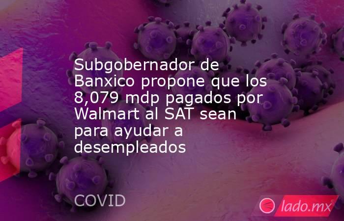 Subgobernador de Banxico propone que los 8,079 mdp pagados por Walmart al SAT sean para ayudar a desempleados. Noticias en tiempo real