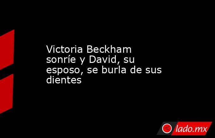 Victoria Beckham sonríe y David, su esposo, se burla de sus dientes . Noticias en tiempo real