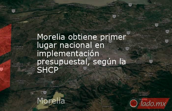 Morelia obtiene primer lugar nacional en implementación presupuestal, según la SHCP. Noticias en tiempo real