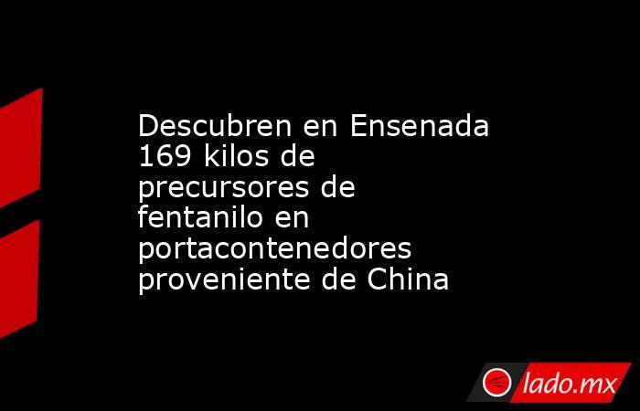 Descubren en Ensenada 169 kilos de precursores de fentanilo en portacontenedores proveniente de China. Noticias en tiempo real